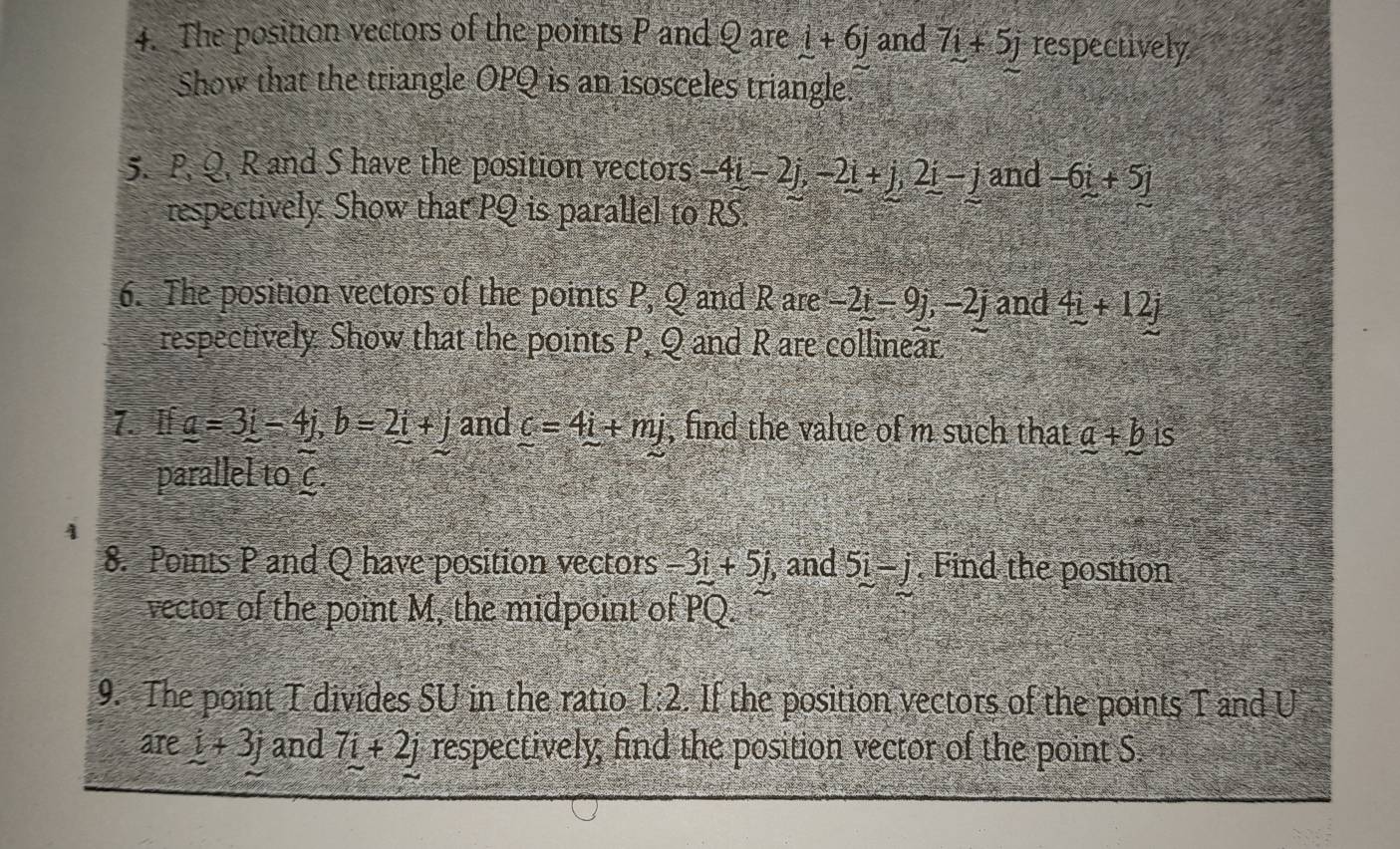 The position vectors of the points P and Q are _ i+6j and 7i+5j respectively 
Show that the triangle OPQ is an isosceles triangle. 
5. P. Q, R and S have the position vectors -4i-2j, -2i+j, 2i-j and -6i+5j
respectively: Show that PQ is parallel to RS
6. The position vectors of the points P, Q and R are -2i-9j, -2j and 4_ i+12j
respectively Show that the points P, Q and R are collinear 
7. If _ a=3_ i-4j, b=2_ i+j and _ c=4i+mj , find the value of m such that _ a+_ bis
parallel to C
8. Points P and Q have position vectors -3i+5j , and 5i-j , Find the position 
vector of the point M, the midpoint of overline PQ. 
9. The point T divides SU in the ratio 1:2. If the position vectors of the points T and U
are i+3j and 7i+2j respectively; find the position vector of the point S.