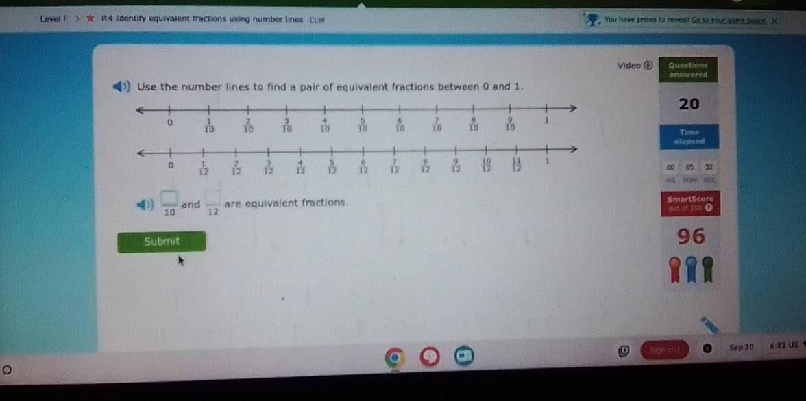 Level F R4 Identify equivalent fractions using number lines CLW  You have prizes to revest Go to your game board. X
Video ⑤ Questions
answered
Use the number lines to find a pair of equivalent fractions between 0 and 1.
20
Time
elapsed
0 a 57
))  □ /10  and  □ /12  are equivalent fractions. SmartScure
out of 1 .
Submit
Sep 30 6.33 US