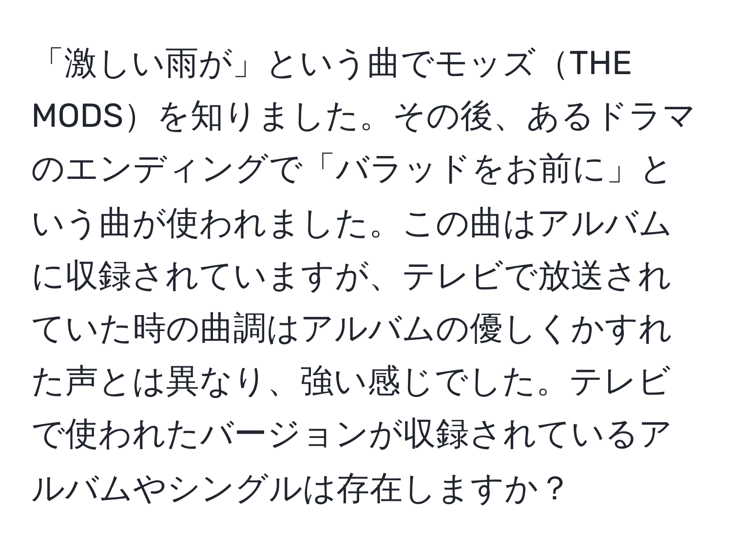 「激しい雨が」という曲でモッズTHE MODSを知りました。その後、あるドラマのエンディングで「バラッドをお前に」という曲が使われました。この曲はアルバムに収録されていますが、テレビで放送されていた時の曲調はアルバムの優しくかすれた声とは異なり、強い感じでした。テレビで使われたバージョンが収録されているアルバムやシングルは存在しますか？