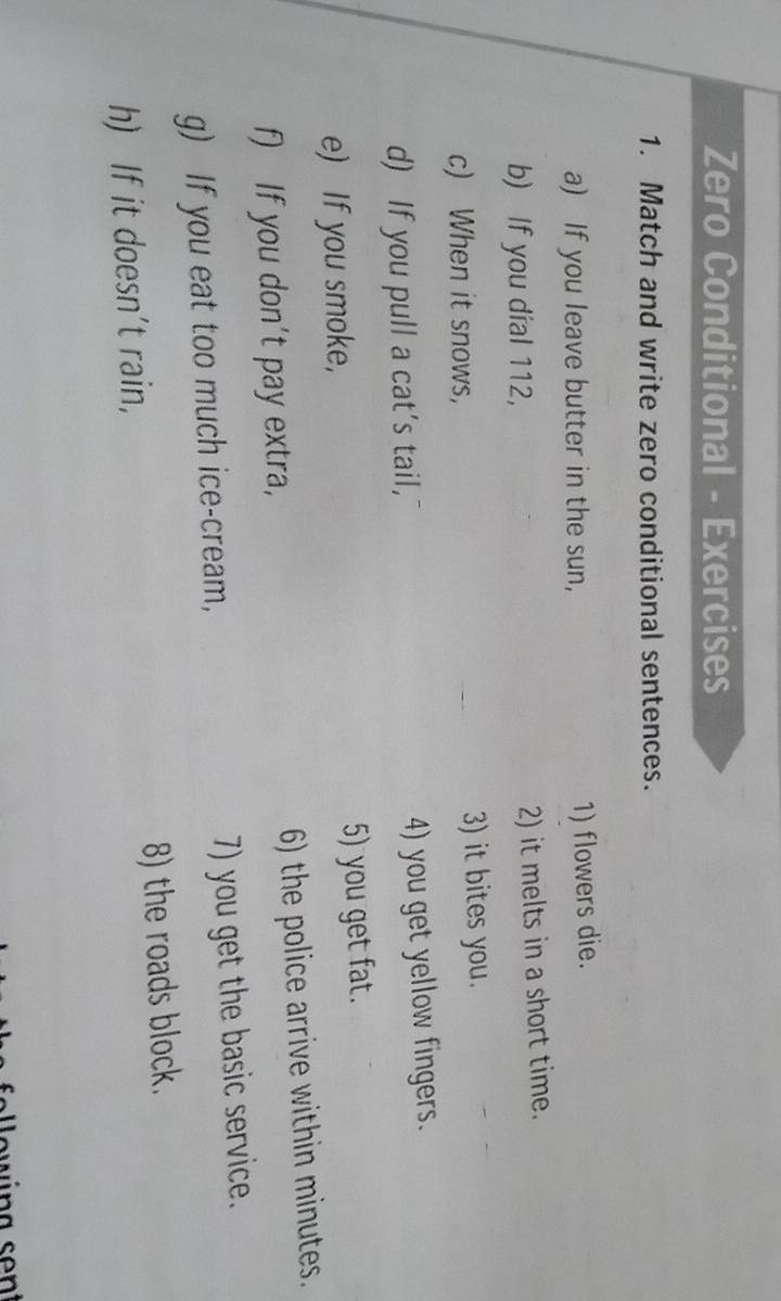 Zero Conditional - Exercises 
1. Match and write zero conditional sentences. 
a) If you leave butter in the sun, 1) flowers die. 
b) If you dial 112, 
2) it melts in a short time. 
c) When it snows, 3) it bites you. 
d) If you pull a cat's tail, 4) you get yellow fingers. 
e) If you smoke, 5) you get fat. 
f) If you don't pay extra, 6) the police arrive within minutes. 
g) If you eat too much ice-cream, 7) you get the basic service. 
h) If it doesn’t rain, 8) the roads block.