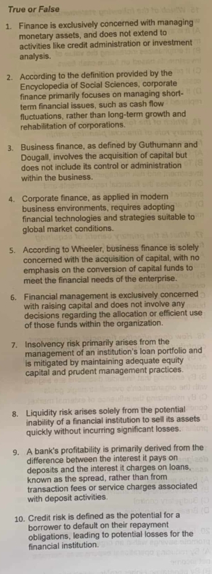 True or False 
1. Finance is exclusively concerned with managing 
monetary assets, and does not extend to 
activities like credit administration or investment 
analysis. 
2. According to the definition provided by the 
Encyclopedia of Social Sciences, corporate 
finance primarily focuses on managing short- 
term financial issues, such as cash flow 
fluctuations, rather than long-term growth and 
rehabilitation of corporations. 
3. Business finance, as defined by Guthumann and 
Dougall, involves the acquisition of capital but 
does not include its control or administration 
within the business. 
4. Corporate finance, as applied in modern 
business environments, requires adopting 
financial technologies and strategies suitable to 
global market conditions. 
5. According to Wheeler, business finance is solely 
concerned with the acquisition of capital, with no 
emphasis on the conversion of capital funds to 
meet the financial needs of the enterprise. 
6. Financial management is exclusively concerned 
with raising capital and does not involve any 
decisions regarding the allocation or efficient use 
of those funds within the organization. 
7. Insolvency risk primarily arises from the 
management of an institution's loan portfolio and 
is mitigated by maintaining adequate equity 
capital and prudent management practices. 
8. Liquidity risk arises solely from the potential 
inability of a financial institution to sell its assets 
quickly without incurring significant losses. 
9. A bank's profitability is primarily derived from the 
difference between the interest it pays on 
deposits and the interest it charges on loans, 
known as the spread, rather than from 
transaction fees or service charges associated 
with deposit activities. 
10. Credit risk is defined as the potential for a 
borrower to default on their repayment 
obligations, leading to potential losses for the 
financial institution.