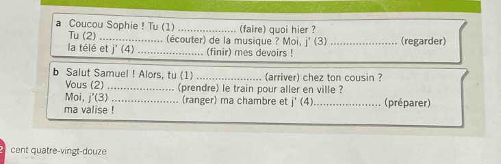 a Coucou Sophie ! Tu (1) _(faire) quoi hier ? 
Tu (2) _. (écouter) de la musique ? Moi, j' (3) _(regarder) 
la télé et 1^. + _(finir) mes devoirs ! 
b Salut Samuel ! Alors, tu (1) _(arriver) chez ton cousin ? 
Vous (2) _(prendre) le train pour aller en ville ? 
Moi, j'(3) (ranger) ma chambre et j'(4)
ma valise !_ _(préparer) 
cent quatre-vingt-douze