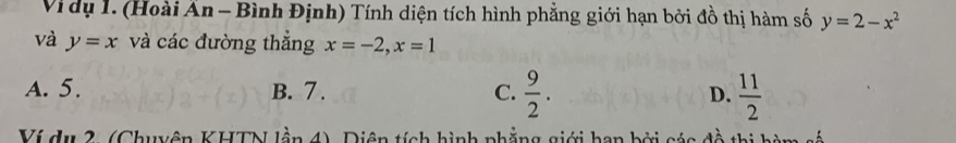 Vi dụ 1. (Hoài Ấn - Bình Định) Tính diện tích hình phẳng giới hạn bởi đồ thị hàm số y=2-x^2
và y=x và các đường thẳng x=-2, x=1
A. 5. B. 7. C.  9/2 . D.  11/2 
Ví du 2. (Chuyên KHTN lần 4), Diện tích hình phẳng giới han bởi sác đề thị ha