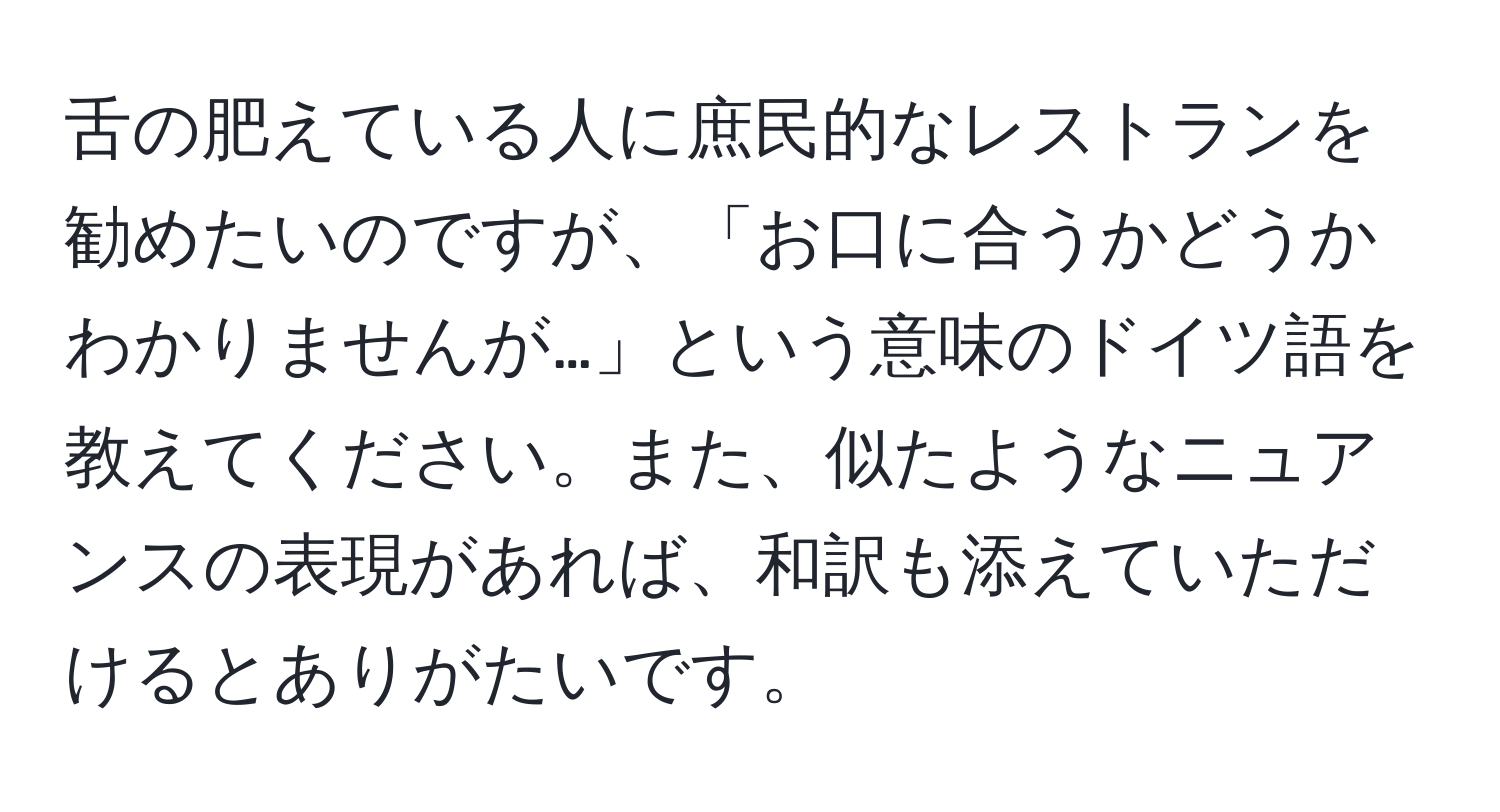 舌の肥えている人に庶民的なレストランを勧めたいのですが、「お口に合うかどうかわかりませんが…」という意味のドイツ語を教えてください。また、似たようなニュアンスの表現があれば、和訳も添えていただけるとありがたいです。