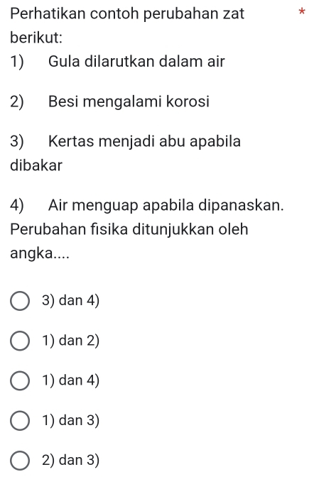 Perhatikan contoh perubahan zat *
berikut:
1) Gula dilarutkan dalam air
2) Besi mengalami korosi
3) Kertas menjadi abu apabila
dibakar
4) Air menguap apabila dipanaskan.
Perubahan fisika ditunjukkan oleh
angka....
3) dan 4)
1) dan 2)
1) dan 4)
1) dan 3)
2) dan 3)