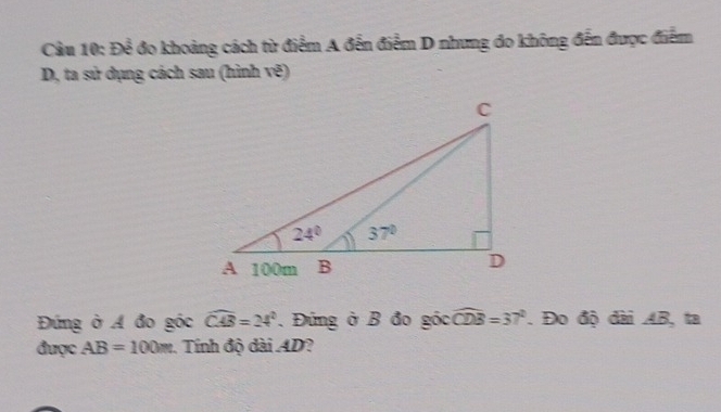 Để đo khoảng cách từ điểm A đến điểm D nhưng đo không đến được điểm
D, ta sử dụng cách sau (hình vẽ)
Đứng ở A đo góc widehat CAB=24°. Đứng ở B đo góc widehat CDB=37°. Đo độ đài AB, ta
được AB=100m Tính độ dài AD?