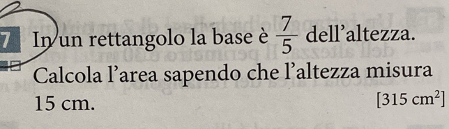 In un rettangolo la base è  7/5  dell’altezza. 
Calcola l’area sapendo che l’altezza misura
15 cm. [315cm^2]