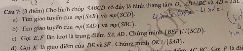 2 2 
Câu 7: (3 điểm) Cho hình chóp SABCD có đáy là hình thang tan O, ADi⊥ BC và AD=2BC
a) Tìm giao tuyến của mp(SAB) và mp(SCD). 
b) Tìm giao tuyến của mp(SAD) và mp(SBC). 
c) Gọi E, F lần lượt là trung điểm SA, AD. Chứng minh (BEF)//(SCD). 
d) Gọi K là giao điểm của DE và SF. Chứng minh OKparallel (SAB). 
C BC , Gọi P là đi