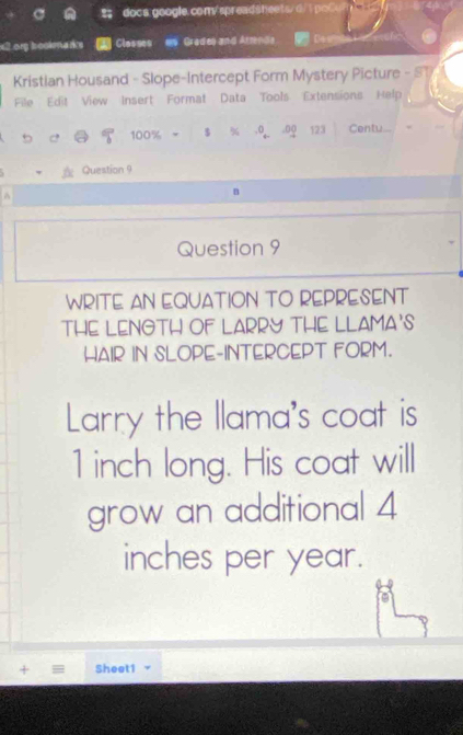 poCo 
org brookna rs Closses s Grades and Atrend Dew 
Kristian Housand - Slope-Intercept Form Mystery Picture - ST 
File Edit View Insert Format Data Tools Extensions Help 
5 C 100% 5* 9+0,00123 Centu... 
Question 9 
^ 
B 
Question 9 
WRITE AN EQUATION TO REPRESENT 
THE LENOTH OF LARRY THE LLAMA'S 
HAIR IN SLOPE-INTERCEPT FORM. 
Larry the llama's coat is
1 inch long. His coat will 
grow an additional 4
inches per year. 
+ = Sheet1 -