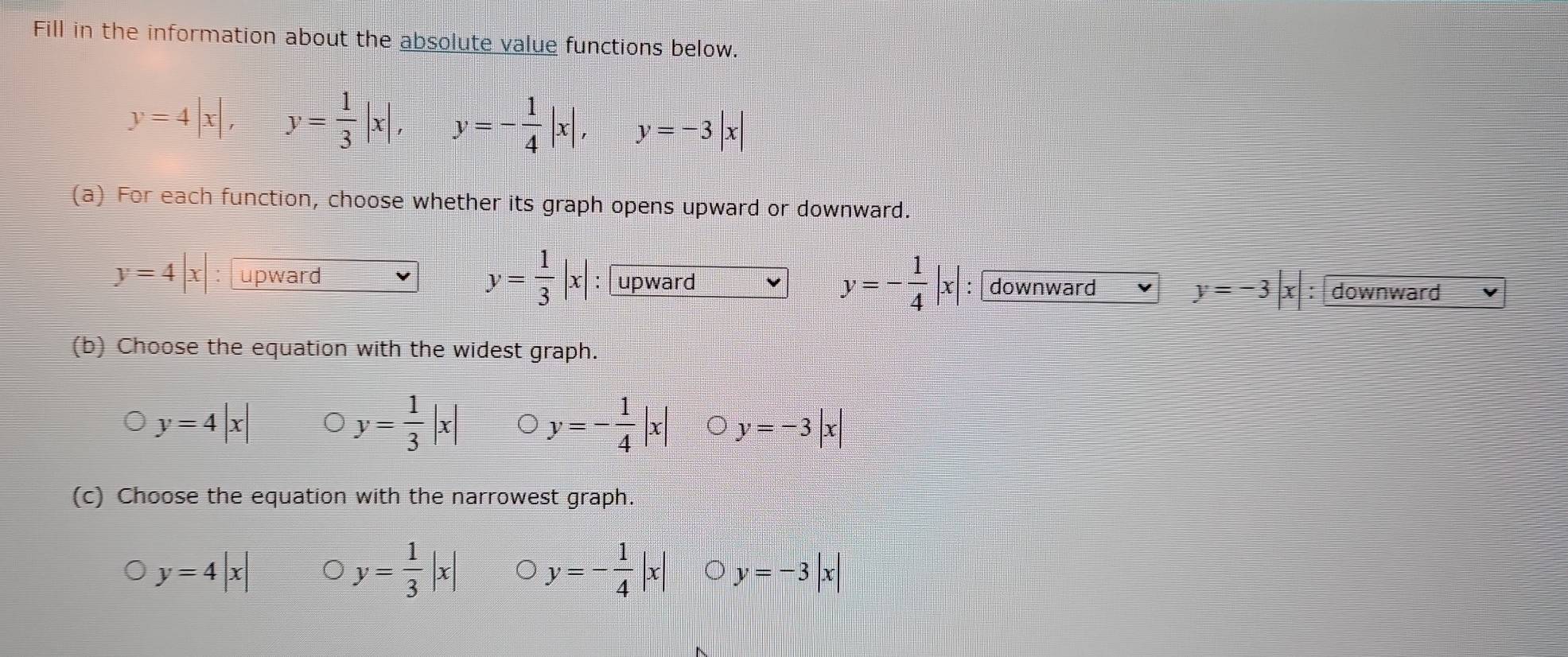 Fill in the information about the absolute value functions below.
y=4|x|, y= 1/3 |x|, y=- 1/4 |x|, y=-3|x|
(a) For each function, choose whether its graph opens upward or downward.
y= 1/3 |x|
y=- 1/4 |x|
y=4|x : upward :upward : downward y=-3|x| downward
(b) Choose the equation with the widest graph.
y=4|x|
y= 1/3 |x| y=- 1/4 |x| y=-3|x|
(c) Choose the equation with the narrowest graph.
y=4|x|
y= 1/3 |x| y=- 1/4 |x| y=-3|x|