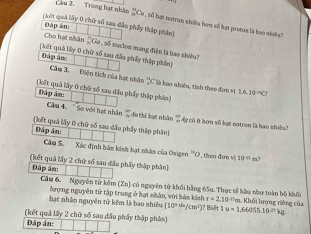 Trong hạt nhân _(29)^(63)Cu , số hạt notron nhiều hơn số hạt proton là bao nhiêu? 
(kết quả lấy 0 chữ số sau dấu phẩy thập phân) 
Đáp án: 
Cho hạt nhân _(31)^(71)Ga , số nuclon mang điện là bao nhiêu? 
(kết quả lấy 0 chữ số sau dấu phẩy thập phân) 
Đáp án: 
Câu 3. Điện tích của hạt nhân _6^((14)C là bao nhiêu, tính theo đơn vị 1,6.10^-19)C
(kết quả lấy 0 chữ số sau dấu phẩy thập phân) 
Đáp án: ? 
Câu 4. So với hạt nhân beginarrayr 197 -79 endarray Au thì hạt nhân beginarrayr 107 47endarray 4g có ít hơn số hạt notron là bao nhiêu? 
(kết quả lấy 0 chữ số sau dấu phẩy thập phân) 
Đáp án: 
Câu 5. Xác định bán kính hạt nhân của Oxigen 'O , theo đơn vị 10^(-15)m ? 
(kết quả lấy 2 chữ số sau dấu phẩy thập phân) 
Đáp án: 
Câu 6. Nguyên tử kẽm (Zn) có nguyên tử khối bằng 65u. Thực tế hầu như toàn bộ khối 
lượng nguyên tử tập trung ở hạt nhân, với bán kính r=2.10^(-15)m Khối lượng riêng của 
hạt nhân nguyên tử kẽm là bao nhiêu (10^(9^(tan)/cm^3)) ? iết | u=1,66055.10^(-27)kg. 
(kết quả lấy 2 chữ số sau dấu phẩy thập phân) 
Đáp án: