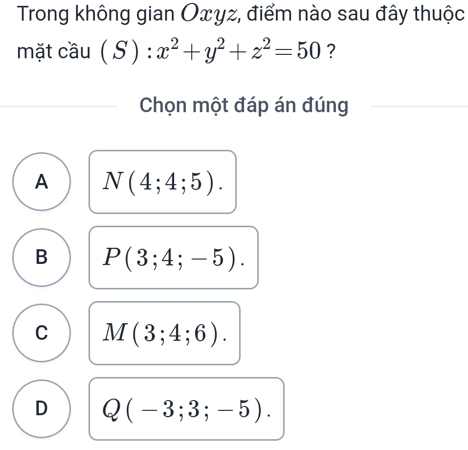 Trong không gian Oxyz, điểm nào sau đây thuộc
mặt cầu (S):x^2+y^2+z^2=50 ?
Chọn một đáp án đúng
A N(4;4;5).
B P(3;4;-5).
C M(3;4;6).
D Q(-3;3;-5).