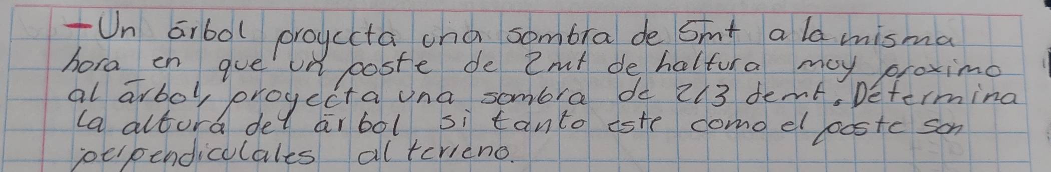 Un aibol proyccta cna sombra de Smt a la misma 
hora en gue on poste de Zmt de haltura may proximo 
al arbol, progecta ona sombra do 213 demt, Determina 
la altura del ar bol si tanto este como el pposte som 
poerpendiculales alterieno.