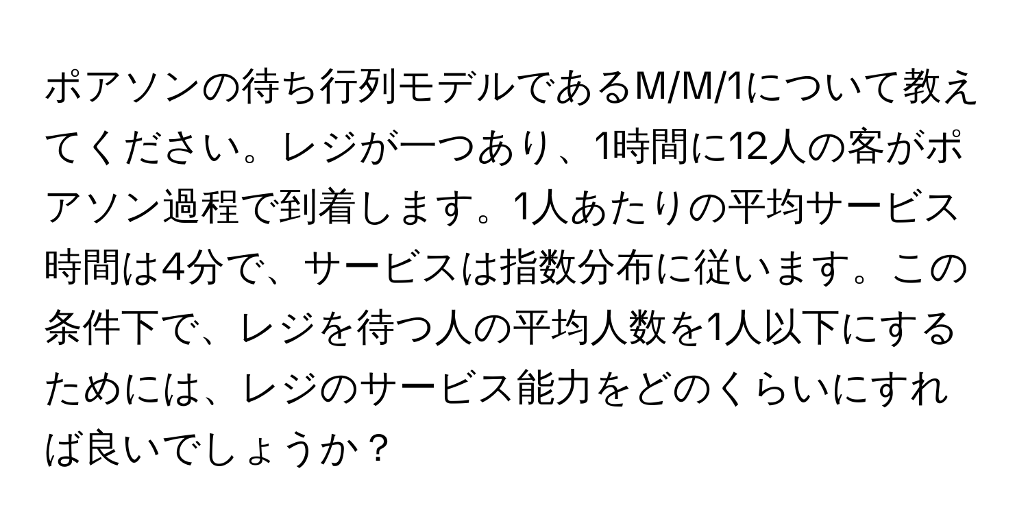 ポアソンの待ち行列モデルであるM/M/1について教えてください。レジが一つあり、1時間に12人の客がポアソン過程で到着します。1人あたりの平均サービス時間は4分で、サービスは指数分布に従います。この条件下で、レジを待つ人の平均人数を1人以下にするためには、レジのサービス能力をどのくらいにすれば良いでしょうか？