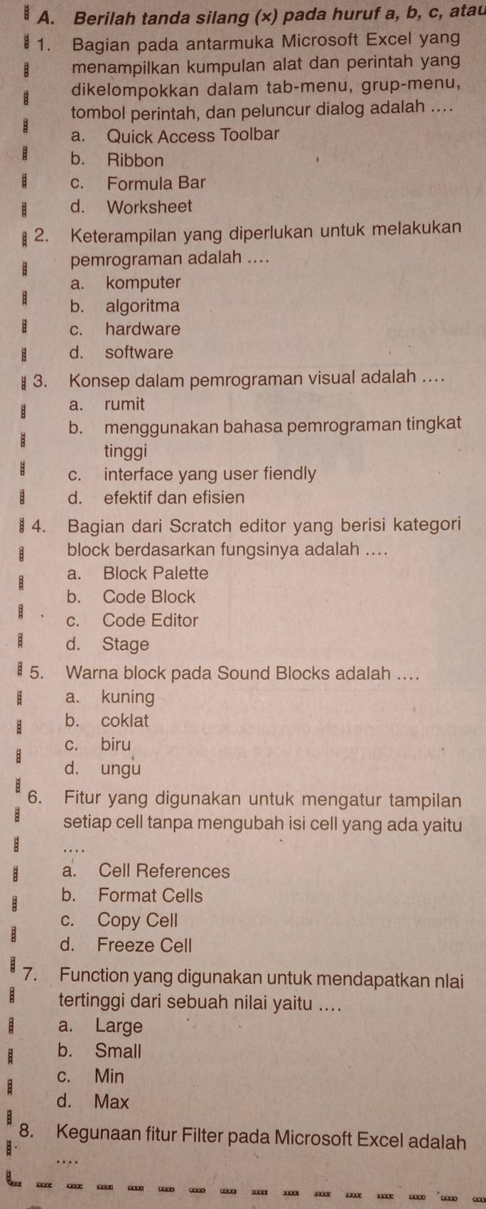 Berilah tanda silang (x) pada huruf a, b, c, atau
1. Bagian pada antarmuka Microsoft Excel yang
menampilkan kumpulan alat dan perintah yang
dikelompokkan dalam tab-menu, grup-menu,
tombol perintah, dan peluncur dialog adalah ....
a. Quick Access Toolbar
b. Ribbon
c. Formula Bar
d. Worksheet
2. Keterampilan yang diperlukan untuk melakukan
pemrograman adalah ....
a. komputer
b. algoritma
c. hardware
d. software
3. Konsep dalam pemrograman visual adalah …
a. rumit
b. menggunakan bahasa pemrograman tingkat
tinggi
c. interface yang user fiendly
d. efektif dan efisien
4. Bagian dari Scratch editor yang berisi kategori
block berdasarkan fungsinya adalah ....
a. Block Palette
b. Code Block
c. Code Editor
d. Stage
5. Warna block pada Sound Blocks adalah …
a. kuning
b. coklat
c. biru
d. ungu
6. Fitur yang digunakan untuk mengatur tampilan
setiap cell tanpa mengubah isi cell yang ada yaitu
a. Cell References
b. Format Cells
c. Copy Cell
d. Freeze Cell
7. Function yang digunakan untuk mendapatkan nlai
tertinggi dari sebuah nilai yaitu ....
a. Large
b. Small
c. Min
d. Max
8. Kegunaan fitur Filter pada Microsoft Excel adalah