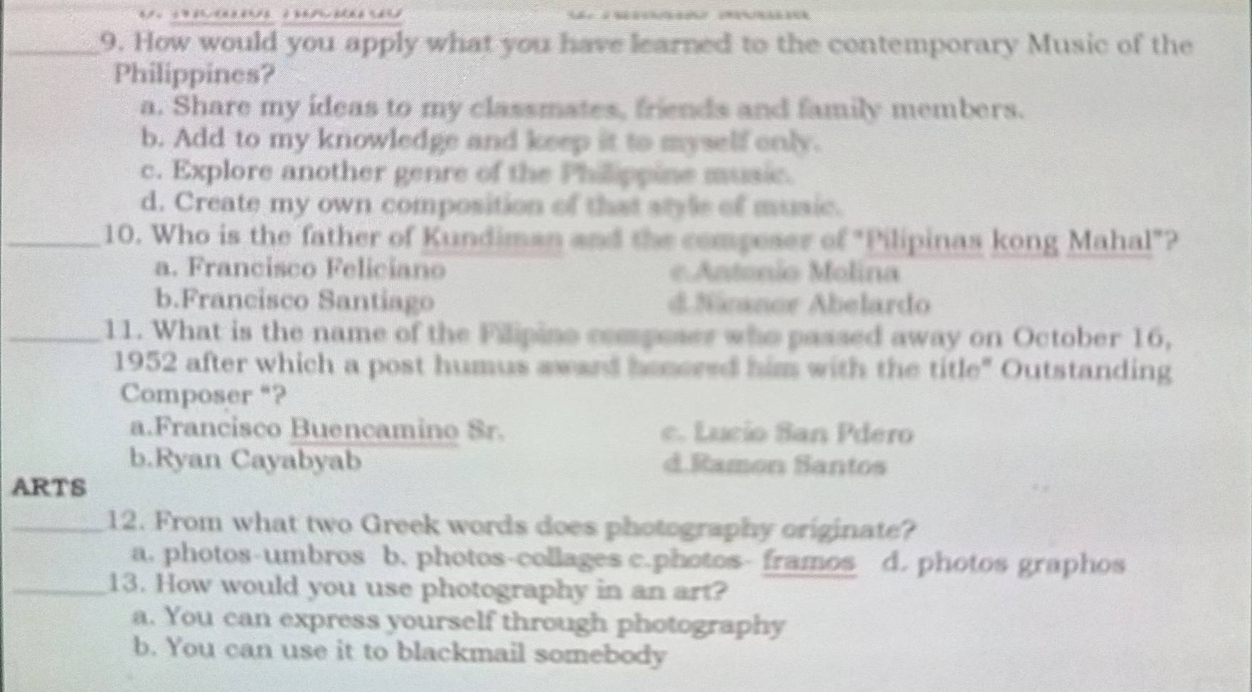 é 
_9. How would you apply what you have learned to the contemporary Music of the
Philippines?
a. Share my ideas to my classmates, friends and family members.
b. Add to my knowledge and keep it to myself only.
c. Explore another genre of the Philippine music.
d. Create my own composition of that style of music.
_10. Who is the father of Kundiman and the compeser of "Pilipinas kong Mahal"?
a. Francisco Feliciano e Antonío Molina
b.Francisco Santiago d Näanor Abelardo
_11. What is the name of the Filipino composer who passed away on October 16,
1952 after which a post humus award honcred him with the title" Outstanding
Composer "?
a.Francisco Buencamino Sr. c. Lucio San Pdero
b.Ryan Cayabyab d.Ramon Santos
ARTS
_12. From what two Greek words does photography originate?
a. photos-umbros b. photos-collages c.photos- framos d. photos graphos
_13. How would you use photography in an art?
a. You can express yourself through photography
b. You can use it to blackmail somebody