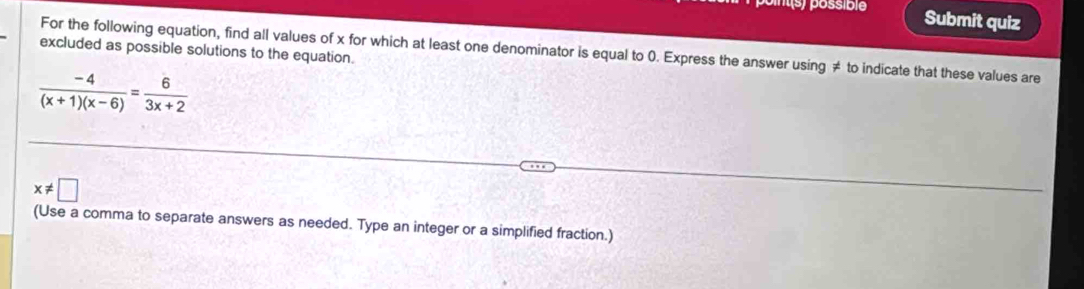 Submit quiz 
For the following equation, find all values of x for which at least one denominator is equal to 0. Express the answer using ≠ to indicate that these values are 
excluded as possible solutions to the equation.
 (-4)/(x+1)(x-6) = 6/3x+2 
x!= □
(Use a comma to separate answers as needed. Type an integer or a simplified fraction.)