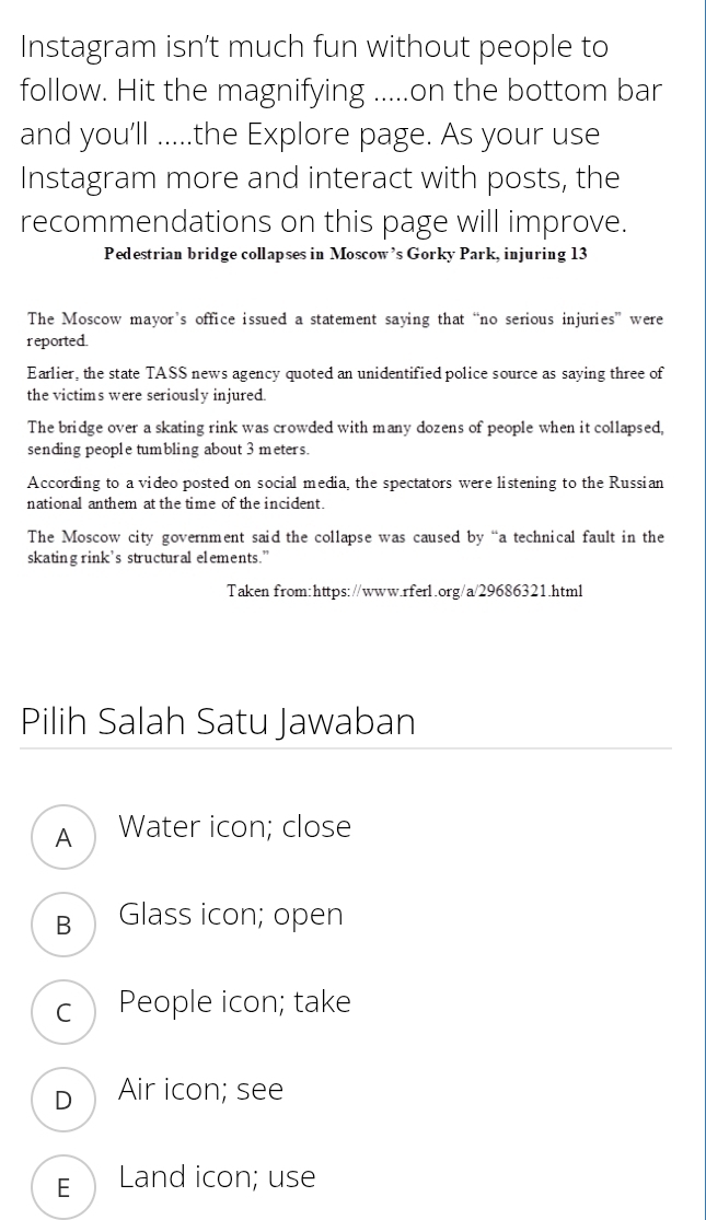 Instagram isn’t much fun without people to
follow. Hit the magnifying .....on the bottom bar
and you'll .....the Explore page. As your use
Instagram more and interact with posts, the
recommendations on this page will improve.
Pedestrian bridge collapses in Moscow’s Gorky Park, injuring 13
The Moscow mayor’s office issued a statement saying that “no serious injuries” were
reported.
Earlier, the state TASS news agency quoted an unidentified police source as saying three of
the victims were seriously injured.
The bridge over a skating rink was crowded with many dozens of people when it collapsed,
sending people tumbling about 3 meters.
According to a video posted on social media, the spectators were listening to the Russian
national anthem at the time of the incident.
The Moscow city government said the collapse was caused by “a technical fault in the
skating rink’s structural elements."
Taken from:https://www.rferl.org/a/29686321.html
Pilih Salah Satu Jawaban
A Water icon; close
в Glass icon; open
c People icon; take
D Air icon; see
E Land icon; use