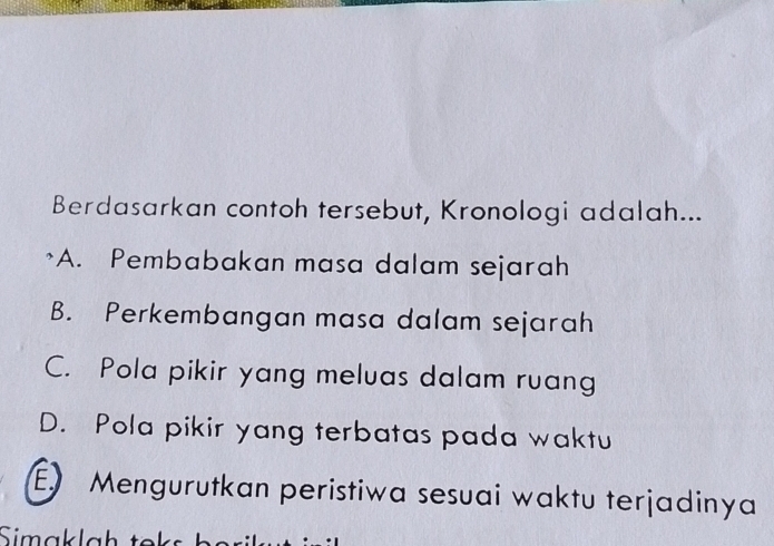 Berdasarkan contoh tersebut, Kronologi adalah...
A. Pembabakan masa dalam sejarah
B. Perkembangan masa dalam sejarah
C. Pola pikir yang meluas dalam ruang
D. Pola pikir yang terbatas pada waktu
E. Mengurutkan peristiwa sesuai waktu terjadinya