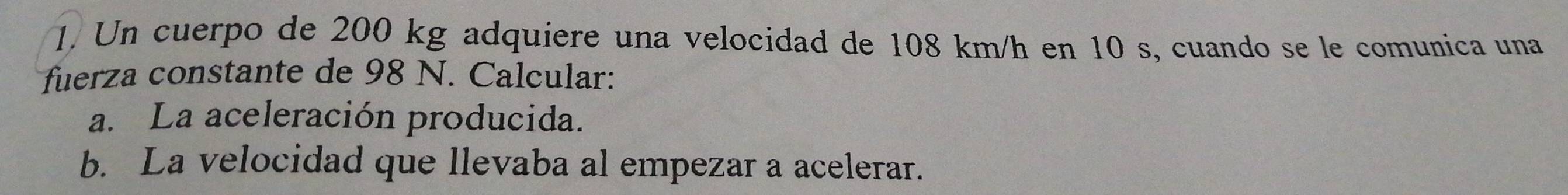 Un cuerpo de 200 kg adquiere una velocidad de 108 km/h en 10 s, cuando se le comunica una 
fuerza constante de 98 N. Calcular: 
a. La aceleración producida. 
b. La velocidad que llevaba al empezar a acelerar.