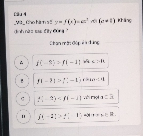 VD_ Cho hàm số y=f(x)=ax^2 với (a!= 0). Khẳng
định nào sau đây đúng ?
Chọn một đáp án đúng
A f(-2)>f(-1) nếu a>0.
B f(-2)>f(-1) nếu a<0</tex>.
C f(-2) với mọi a∈ R.
D f(-2)>f(-1) với mọi a∈ R.