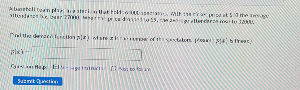 A baseball team plays in a stadium that holds 64000 spectators. With the ticket price at $10 the average 
attendance has been 27000. When the price dropped to $9, the averege attendance rose to 32000. 
Find the demand function p(x) , where x is the number of the spectators. (Assume p(x) is linear.)
p(x)=
Question Help: Message instructor Post to forum 
Submit Question