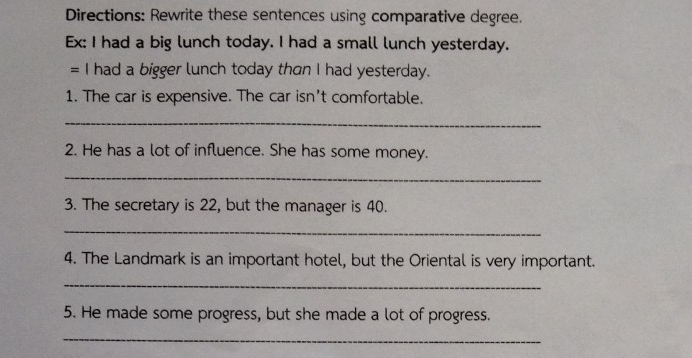 Directions: Rewrite these sentences using comparative degree. 
Ex: I had a big lunch today. I had a small lunch yesterday. 
= I had a bigger lunch today than I had yesterday. 
1. The car is expensive. The car isn't comfortable. 
_ 
2. He has a lot of influence. She has some money. 
_ 
3. The secretary is 22, but the manager is 40. 
_ 
4. The Landmark is an important hotel, but the Oriental is very important. 
_ 
5. He made some progress, but she made a lot of progress. 
_