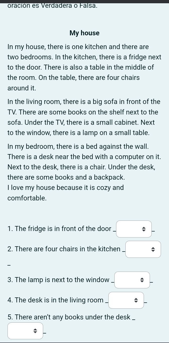 oración es Verdadera o Falsa. 
My house 
In my house, there is one kitchen and there are 
two bedrooms. In the kitchen, there is a fridge next 
to the door. There is also a table in the middle of 
the room. On the table, there are four chairs 
around it. 
In the living room, there is a big sofa in front of the 
TV. There are some books on the shelf next to the 
sofa. Under the TV, there is a small cabinet. Next 
to the window, there is a lamp on a small table. 
In my bedroom, there is a bed against the wall. 
There is a desk near the bed with a computer on it. 
Next to the desk, there is a chair. Under the desk, 
there are some books and a backpack. 
I love my house because it is cozy and 
comfortable. 
1. The fridge is in front of the door -_ / -
2. There are four chairs in the kitchen -□

3. The lamp is next to the window -_ / -
4. The desk is in the living room -_ / -
5. There aren't any books under the desk __