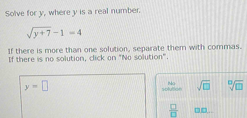 Solve for y, where y is a real number.
sqrt(y+7)-1=4
If there is more than one solution, separate them with commas.
If there is no solution, click on "No solution".
y=□
No
solution sqrt(□ ) sqrt[□](□ )
 □ /□   □ , □..