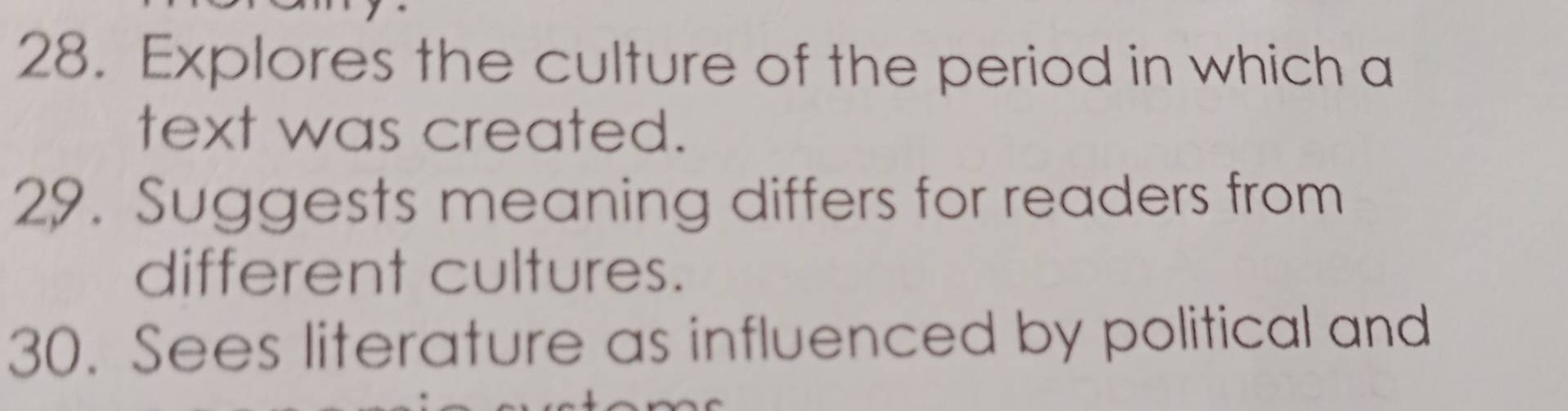 Explores the culture of the period in which a 
text was created. 
29. Suggests meaning differs for readers from 
different cultures. 
30. Sees literature as influenced by political and