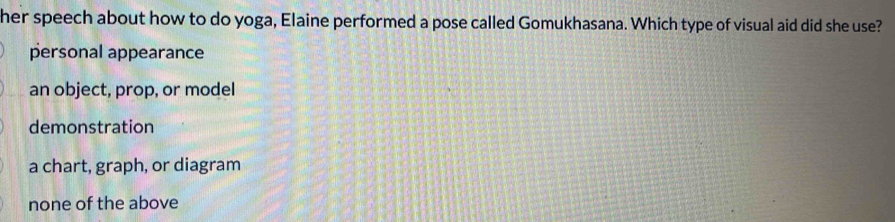 her speech about how to do yoga, Elaine performed a pose called Gomukhasana. Which type of visual aid did she use?
personal appearance
an object, prop, or model
demonstration
a chart, graph, or diagram
none of the above