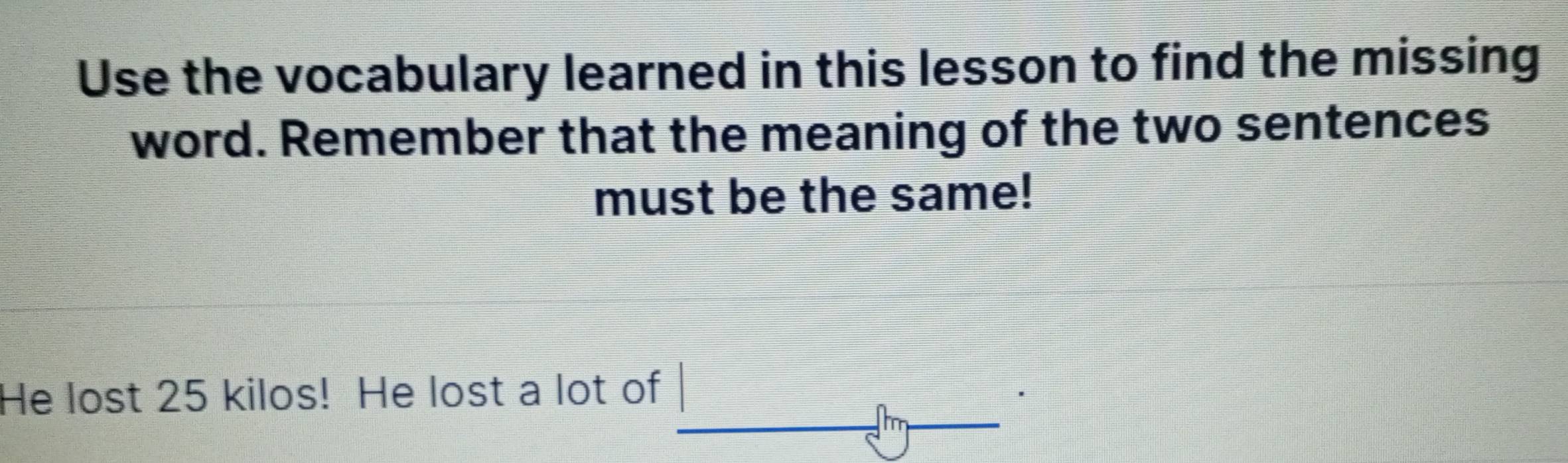 Use the vocabulary learned in this lesson to find the missing 
word. Remember that the meaning of the two sentences 
must be the same! 
He lost 25 kilos! He lost a lot of