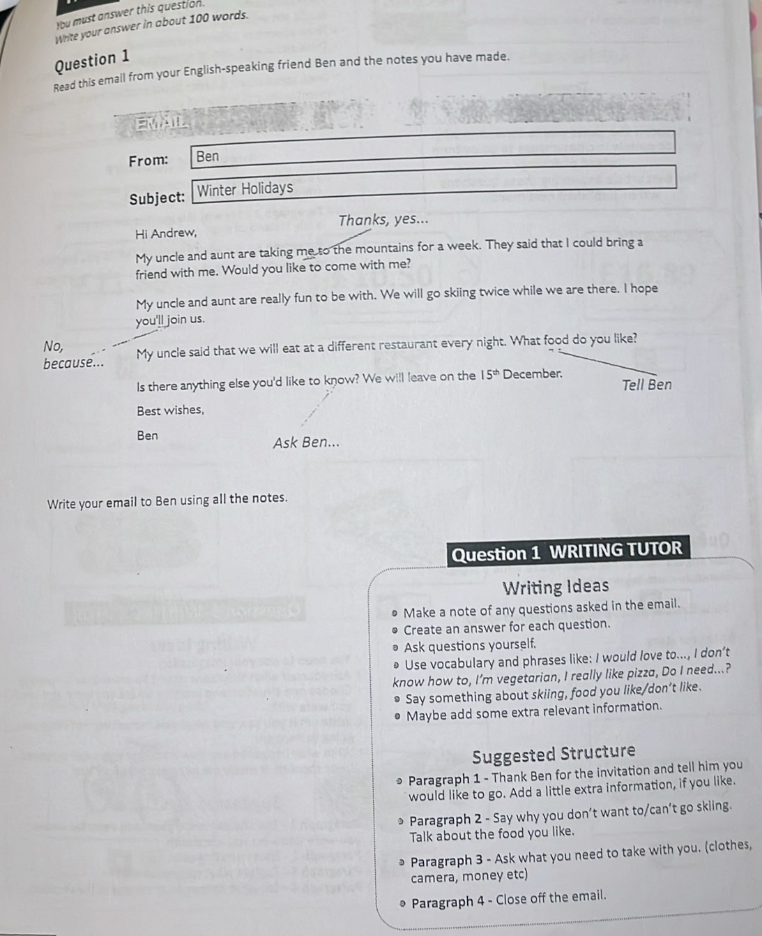 You must answer this question. 
Write your answer in about 100 words. 
Question 1 
Read this email from your English-speaking friend Ben and the notes you have made. 
EMAIL 
From: Ben 
Subject: Winter Holidays 
Thanks, yes... 
Hi Andrew, 
My uncle and aunt are taking me to the mountains for a week. They said that I could bring a 
friend with me. Would you like to come with me? 
My uncle and aunt are really fun to be with. We will go skiing twice while we are there. I hope 
you'll join us. 
No, 
because... My uncle said that we will eat at a different restaurant every night. What food do you like? 
Is there anything else you'd like to know? We will leave on the 15^(th) December. 
Tell Ben 
Best wishes, 
Ben 
Ask Ben... 
Write your email to Ben using all the notes. 
Question 1 WRITING TUTOR 
Writing Ideas 
Make a note of any questions asked in the email. 
Create an answer for each question. 
Ask questions yourself. 
Use vocabulary and phrases like: I would love to..., I don’t 
know how to, I’m vegetarian, I really like pizza, Do I need...? 
Say something about skiing, food you like/don’t like. 
Maybe add some extra relevant information. 
Suggested Structure 
* Paragraph 1 - Thank Ben for the invitation and tell him you 
would like to go. Add a little extra information, if you like. 
Paragraph 2 - Say why you don’t want to/can’t go skiing. 
Talk about the food you like. 
Paragraph 3 - Ask what you need to take with you. (clothes, 
camera, money etc) 
Paragraph 4 - Close off the email.