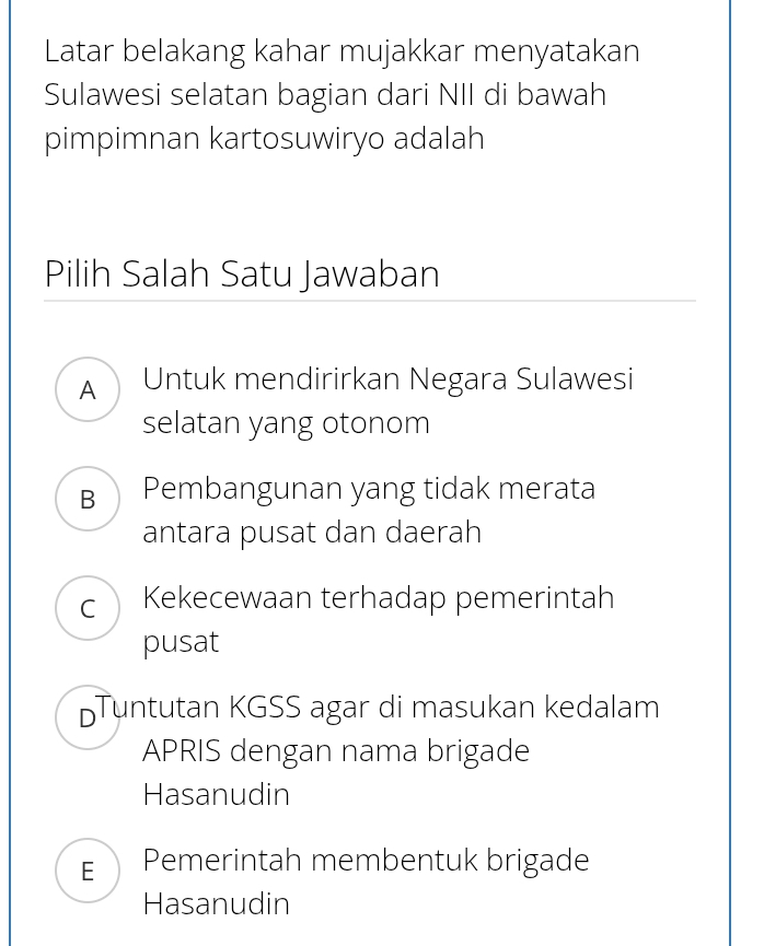 Latar belakang kahar mujakkar menyatakan
Sulawesi selatan bagian dari NII di bawah
pimpimnan kartosuwiryo adalah
Pilih Salah Satu Jawaban
A Untuk mendirirkan Negara Sulawesi
selatan yang otonom
BPembangunan yang tidak merata
antara pusat dan daerah
C Kekecewaan terhadap pemerintah
pusat
DTuntutan KGSS agar di masukan kedalam
APRIS dengan nama brigade
Hasanudin
E Pemerintah membentuk brigade
Hasanudin