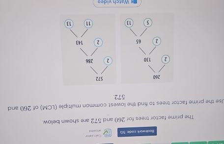 Bookwork cade: 5G Calculater 
allowed 
The prime factor trees for 260 and 572 are shown below. 
Use the prime factor trees to find the lowest common multiple (LCM) of 260 and
572. 

* Watch video