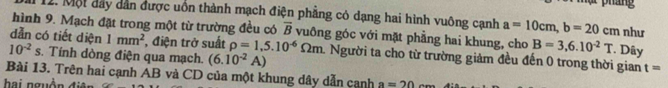 pháng 
12. Một đây dẫn được uôn thành mạch điện phẳng có dạng hai hình vuông cạnh a=10cm, b=20cm như 
hình 9. Mạch đặt trong một từ trường đều có overline B vuông góc với mặt phẳng hai khung, cho B=3,6.10^(-2)T. Dây 
dẫn có tiết diện 1mm^2 , điện trở suất rho =1,5.10^(-6)Omega m. Người ta cho từ trường giảm đều đến 0 trong thời gian t=
10^(-2)s s. Tính dòng điện qua mạch. (6.10^(-2)A)
Bài 13. Trên hai cạnh AB và CD của một khung dây dẫn canh a=20
hai nguồn điên