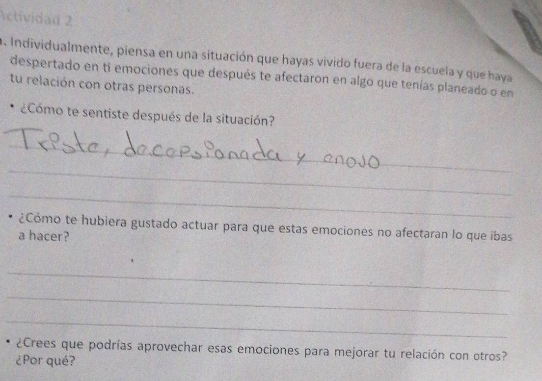 Actividad 2 
a. Individualmente, piensa en una situación que hayas vivido fuera de la escuela y que haya 
despertado en ti emociones que después te afectaron en algo que tenías planeado o en 
tu relación con otras personas. 
¿Cómo te sentiste después de la situación? 
_ 
_ 
_ 
¿Cómo te hubiera gustado actuar para que estas emociones no afectaran lo que íbas 
a hacer? 
_ 
_ 
_ 
¿Crees que podrías aprovechar esas emociones para mejorar tu relación con otros? 
¿Por qué?