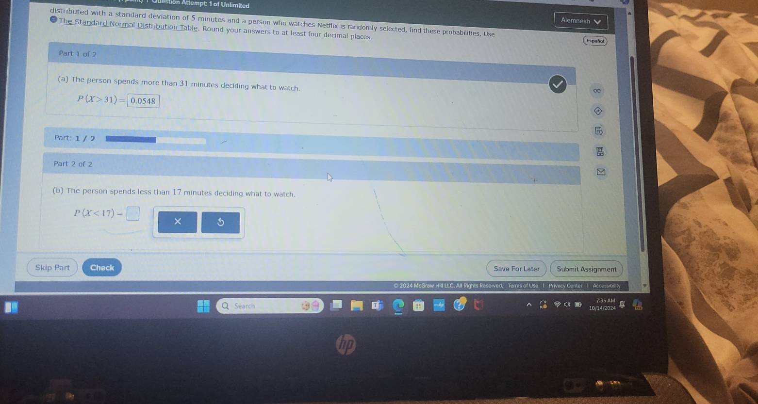 Alemnest 
distributed with a standard deviation of 5 minutes and a person who watches Netflix is randomly selected, find these probabilities. Use 
The Standard Normal Distribution Table. Round your answers to at least four decimal places. Español 
Part 1 of 2 
(a) The person spends more than 31 minutes deciding what to watch.
P(X>31)= 0.0548
Part: 1 / 2 
Part 2 of 2 
(b) The person spends less than 17 minutes deciding what to watch.
P(X<17)=□
× 
Skip Part Check Save For Later Submit Assignment 
2024 McGraw Hill LLC. All Rights Reserved, Terms of Use l Privacy Center Accossibilit 
Q Search