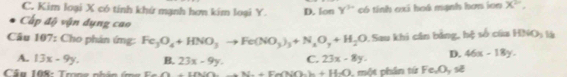 C. Kim loại X có tính khứ mạnh hơn kim loại Y. D. lon y^(5circ) có tính oxi hoá mạnh hơn ion X^(2n), 
Cấp độ vận dụng cao
Câu 107: Cho phân ứng: Fe_3O_4+HNO_3to Fe(NO_3)_3+N_2O_7+H_2O. Sau khi cân bằng, hệ số của HBSO_3 55
A. 13x-9y. B. 23x-9y. C. 23x-8y. D. 46x-18y. 
Câu 108: Trong nhân ứm g Fe O+UNOto N_a+Eh(NO_a+HO+H_2O , một phân tứ Fe, O_yse