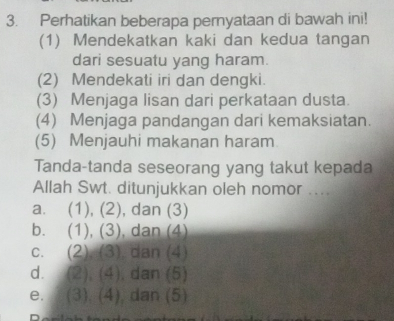 Perhatikan beberapa pernyataan di bawah ini!
(1) Mendekatkan kaki dan kedua tangan
dari sesuatu yang haram.
(2) Mendekati iri dan dengki.
(3) Menjaga lisan dari perkataan dusta.
(4) Menjaga pandangan dari kemaksiatan.
(5) Menjauhi makanan haram
Tanda-tanda seseorang yang takut kepada
Allah Swt. ditunjukkan oleh nomor ....
a. (1), (2), dan (3)
b. (1), (3) , dan (4)
C. (2 2),(3) dan (4)
d. (2),(4) , dan (5)
e. (3),(4) , dan (5)