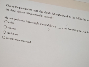 Choose the punctuation mark that should fill in the blank in the following se
the blank, choose "No punctuation needed."
colon
My new position is increasingly stressful for me _I am becoming very unh.
comma
semicolon
No punctuation needed