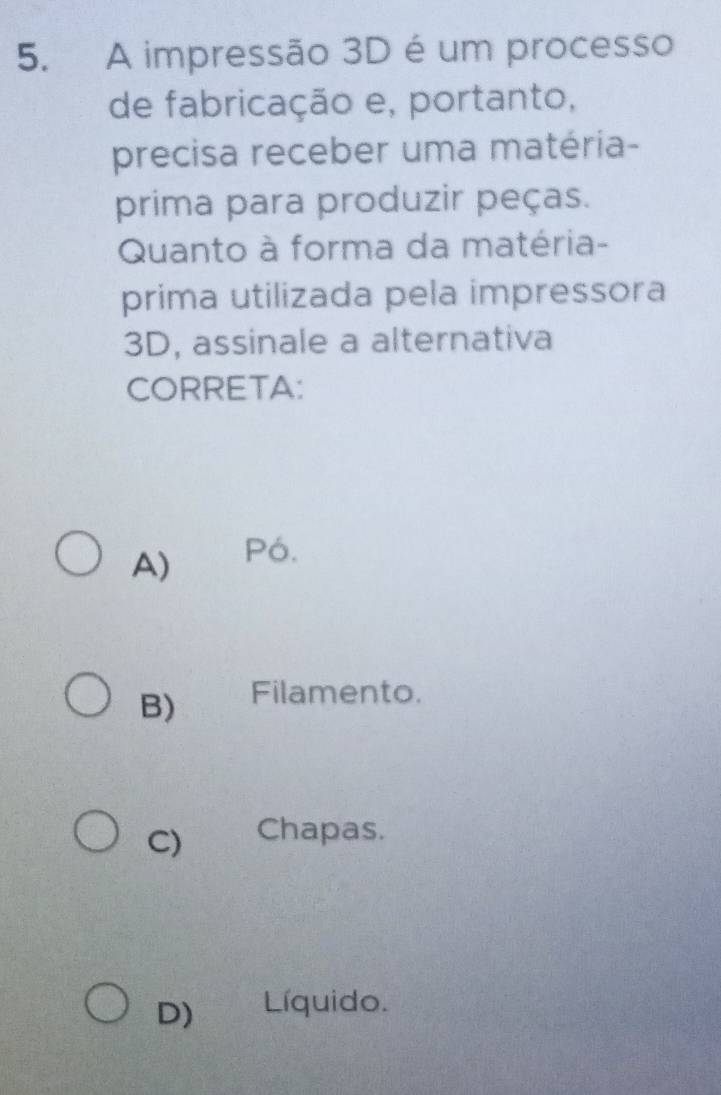 A impressão 3D é um processo
de fabricação e, portanto,
precisa receber uma matéria-
prima para produzir peças.
Quanto à forma da matéria-
prima utilizada pela impressora
3D, assinale a alternativa
CORRETA:
A) Pó.
B) Filamento.
C) Chapas.
D) Líquido.