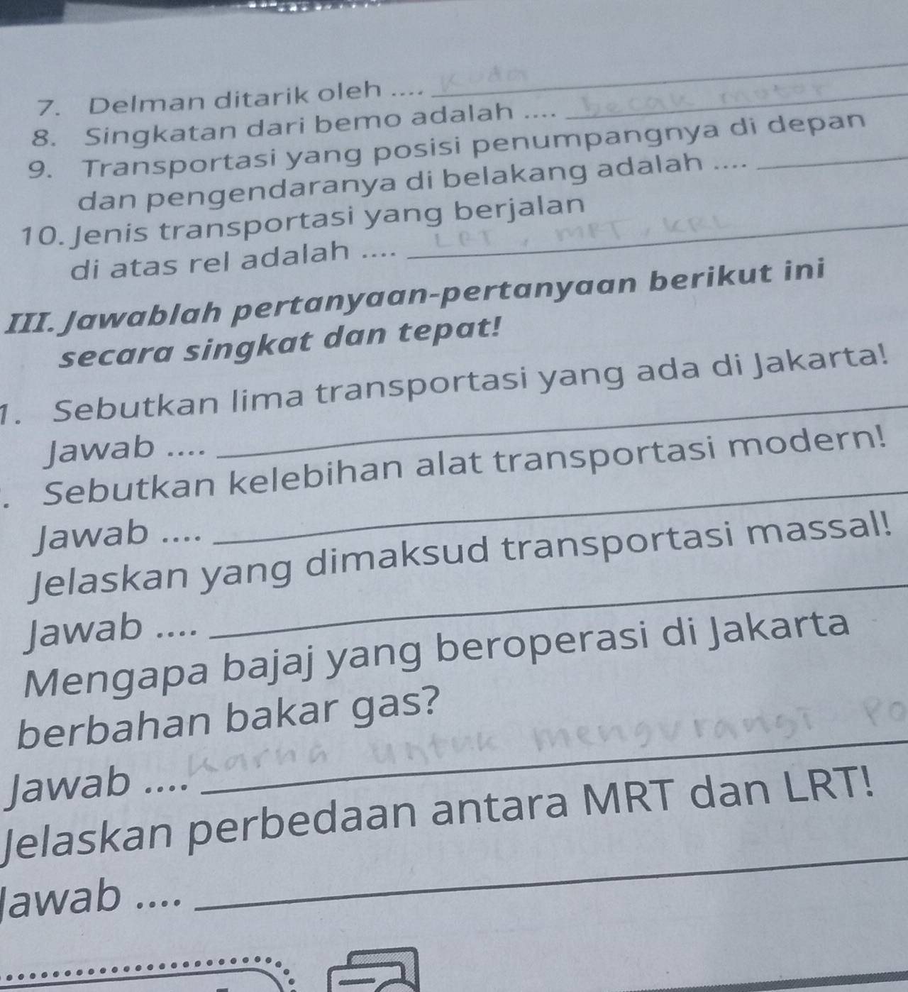 Delman ditarik oleh ...._ 
_ 
_ 
8. Singkatan dari bemo adalah .... 
9. Transportasi yang posisi penumpangnya di depan 
dan pengendaranya di belakang adalah .... 
10. Jenis transportasi yang berjalan 
di atas rel adalah .... 
III. Jawablah pertanyaan-pertanyaan berikut ini 
secara singkat dan tepat! 
1. Sebutkan lima transportasi yang ada di Jakarta! 
Jawab .... 
_ 
. Sebutkan kelebihan alat transportasi modern! 
Jawab .... 
_ 
Jelaskan yang dimaksud transportasi massal! 
Jawab .... 
_ 
Mengapa bajaj yang beroperasi di Jakarta 
berbahan bakar gas? 
Jawab .... 
_ 
Jelaskan perbedaan antara MRT dan LRT! 
lawab 
_ 
_ 
.