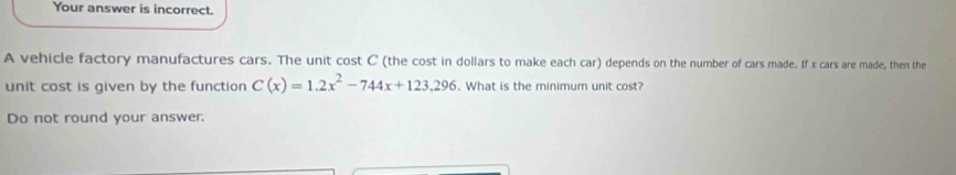 Your answer is incorrect. 
A vehicle factory manufactures cars. The unit cost C (the cost in dollars to make each car) depends on the number of cars made. If x cars are made, then the 
unit cost is given by the function C(x)=1.2x^2-744x+123.296. What is the minimum unit cost? 
Do not round your answer.