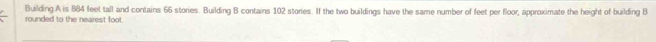 Building A is 884 feet tall and contains 66 stories. Building B contains 102 stories. If the two buildings have the same number of feet per floor, approximate the height of building B
rounded to the nearest foot.