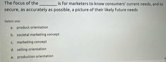 The focus of the_ is for marketers to know consumers' current needs, and to
secure, as accurately as possible, a picture of their likely future needs
Select one:
a. product orientation
b. societal marketing concept
c. marketing concept
d. selling orientation
e. production orientation