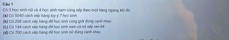 Có 3 học sinh nữ và 4 học sinh nam cùng xếp theo một hàng ngang, khi đó: 
(a) Có 5040 cách xếp hàng tùy ý 7 học sinh
(b) Có 208 cách xếp hàng để học sinh cùng giới đứng cạnh nhau 
(c) Có 144 cách xếp hàng đế học sinh nam và nữ xếp xen kẽ 
(d) Có 700 cách xếp hàng để học sinh nữ đứng cạnh nhau