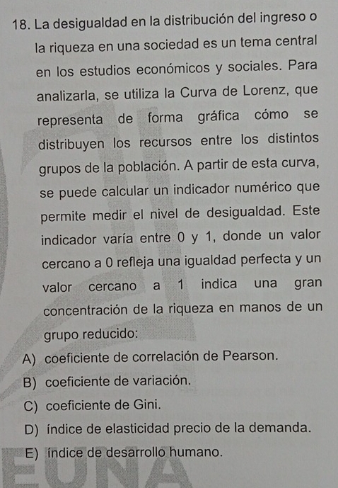 La desigualdad en la distribución del ingreso o
la riqueza en una sociedad es un tema central
en los estudios económicos y sociales. Para
analizarla, se utiliza la Curva de Lorenz, que
representa de forma gráfica cómo se
distribuyen los recursos entre los distintos
grupos de la población. A partir de esta curva,
se puede calcular un indicador numérico que
permite medir el nivel de desigualdad. Este
indicador varía entre 0 y 1, donde un valor
cercano a 0 refleja una igualdad perfecta y un
valor cercano a 1 indica una gran
concentración de la riqueza en manos de un
grupo reducido:
A) coeficiente de correlación de Pearson.
B) coeficiente de variación.
C) coeficiente de Gini.
D) índice de elasticidad precio de la demanda.
E) índice de desarrollo humano.