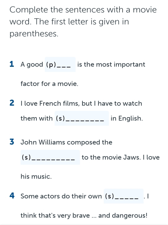 Complete the sentences with a movie 
word. The first letter is given in 
parentheses. 
1 A good (p) _is the most important 
factor for a movie. 
2 I love French films, but I have to watch 
them with (s)_ in English. 
3 John Williams composed the 
(s)_ to the movie Jaws. I love 
his music. 
4 Some actors do their own (s)_ . 1 
think that's very brave ... and dangerous!