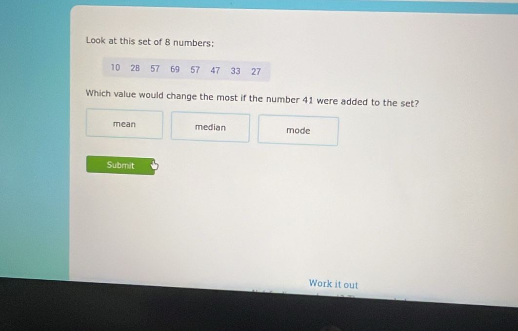 Look at this set of 8 numbers:
10 28 57 69 57 47 33 27
Which value would change the most if the number 41 were added to the set?
mean median mode
Submit
Work it out